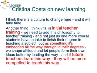 I think there is a culture to change here - and it will take time.  Another thing I think vital is  initial teacher training  - we need to add this philosophy to teacher training - and not just as one more course students have to take to finish their degree in teaching a subject, but  as something it's embedded all the way through in their degrees  - we shape attitude and let people form their own ideas better by leading the way - and  if future teachers learn this way - they will be more compelled to teach this way.  Cristina Costa on new learning 