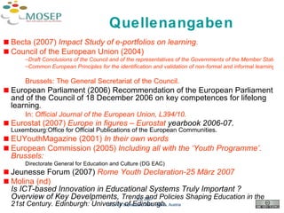 Quellenangaben Becta  (2007)  Impact Study of  e-portfolios  on  learning . Council  of  the  European Union (2004)  Draft Conclusions of the Council and of the representatives of the Governments of the Member States meeting within the Council on Common European Principles for the identification and validation of non-formal and informal learning.   Brussels: The General Secretariat of the Council. European Parliament (2006) Recommendation of the European Parliament and of the Council of 18 December 2006 on key competences for lifelong learning .   In:  Official Journal of the European Union , L394/10. Eurostat  (2007)  Europe in figures –  Eurostat  yearbook 2006-07.  Luxembourg:Office for Official Publications of the European Communities. EUYouthMagazine  (2001)  In their own words European Commission (2005)  Including all with the ‘Youth Programme’.  Brussels:  Directorate General for Education and Culture (DG EAC) Jeunesse Forum (2007)  Rome   Youth  Declaration-25 März 2007 Molina ( nd )  Is ICT-based Innovation in Educational Systems Truly Important ?  Overview of Key Develpments,  Trends and Policies Shaping Education in the 21st Century. Edinburgh: University of Edinburgh. ICL 2007 26 – 28 September, 2007, Villach, Austria 