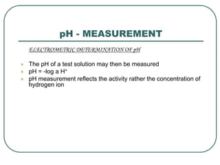 pH - MEASUREMENT
ELECTROMETRIC DETERMINATION OF pH
 The pH of a test solution may then be measured
 pH = -log a H+
 pH measurement reflects the activity rather the concentration of
hydrogen ion
 