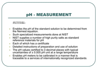 pH - MEASUREMENT
BUFFERS:-
 Enables the pH of the standard solution to be determined from
the Nernest equation.
 Such specialized measurements done at NIST
 NIST supplies a number of high purity salts as standard
reference materials for pH
 Each of which has a certificate
 Detailed instructions of preparation and use of solution
 The pH values certified to 3 decimal places with typical
uncertainties of ± 0.005 pH unit at a range temperature
 Enables pH meters to be calibrated in a manner that is
traceable to a services of internationally recognized standards
 