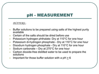 pH - MEASUREMENT
BUFFERS:-
 Buffer solutions to be prepared using salts of the highest purity
available
 Certain of the salts should be dried before use
 Potassium hydrogen phthalate- Dry at 110°C for one hour
 Potassium di-hydrogen phosphate - Dry at 110°C for one hour
 Disodium hydrogen phosphate - Dry at 110°C for one hour
 Sodium carbonate – Dry at 270°C for one hour
 Carbon dioxide-free distilled water to be used to prepare the
solutions
 Important for those buffer solution with a pH > 6
 