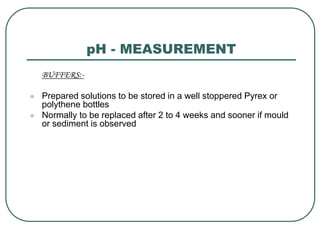 pH - MEASUREMENT
BUFFERS:-
 Prepared solutions to be stored in a well stoppered Pyrex or
polythene bottles
 Normally to be replaced after 2 to 4 weeks and sooner if mould
or sediment is observed
 