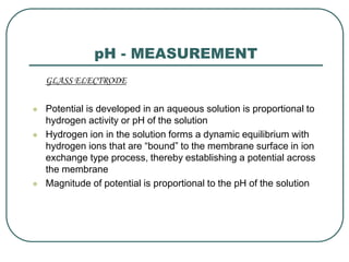 pH - MEASUREMENT
GLASS ELECTRODE
 Potential is developed in an aqueous solution is proportional to
hydrogen activity or pH of the solution
 Hydrogen ion in the solution forms a dynamic equilibrium with
hydrogen ions that are “bound” to the membrane surface in ion
exchange type process, thereby establishing a potential across
the membrane
 Magnitude of potential is proportional to the pH of the solution
 