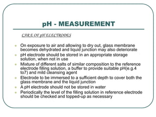 pH - MEASUREMENT
CAR E OF pH ELECTRODES
 On exposure to air and allowing to dry out, glass membrane
becomes dehydrated and liquid junction may also deteriorate
 pH electrode should be stored in an appropriate storage
solution, when not in use
 Mixture of different salts of similar composition to the reference
electrode filling solution, a buffer to provide suitable pH(e.g.4
to7) and mild cleansing agent
 Electrode to be immersed to a sufficient depth to cover both the
glass membrane and the liquid junction
 A pH electrode should not be stored in water
 Periodically the level of the filling solution in reference electrode
should be checked and topped-up as necessary
 