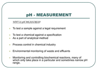 pH - MEASUREMENT
WHY IS pH MEASURED?
 To test a sample against a legal requirement
 To test a chemical against a specification
 As a part of analytical method
 Process control in chemical industry
 Environmental monitoring of waste and effluents
 Monitoring and controlling biochemical reactions, many of
which only take place in a particular and sometimes narrow pH
range.
 