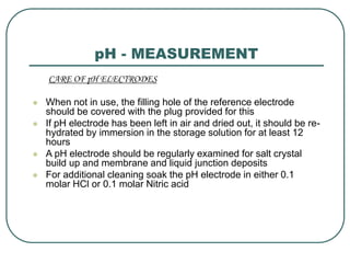 pH - MEASUREMENT
CARE OF pH ELECTRODES
 When not in use, the filling hole of the reference electrode
should be covered with the plug provided for this
 If pH electrode has been left in air and dried out, it should be re-
hydrated by immersion in the storage solution for at least 12
hours
 A pH electrode should be regularly examined for salt crystal
build up and membrane and liquid junction deposits
 For additional cleaning soak the pH electrode in either 0.1
molar HCl or 0.1 molar Nitric acid
 
