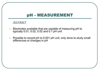 pH - MEASUREMENT
ACCURACY
 Electrodes available that are capable of measuring pH to
typically 0.01, 0.02, 0.02 and 0.1 pH unit
 Possible to record pH to 0.001 pH unit, only done to study small
differences or changes in pH
 