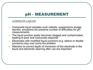 pH - MEASUREMENT
COMPOSITE LIQUIDS
 Composite liquid samples such colloids, suspensions sludge,
slurries, emulsions etc presents number of difficulties for pH
measurements
 The liquid junction easily becomes clogged and contaminated,
leading to poor and inaccurate response
 Electrodes with modified liquid junctions (e.g. sleeve or double
junctions) may over come the problem
 Attention to correct depth of immersion of the electrode in the
liquid and electrode cleaning after use are important
 