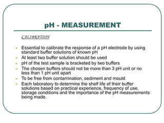 pH - MEASUREMENT
CALIBRATION
 Essential to calibrate the response of a pH electrode by using
standard buffer solutions of known pH
 At least two buffer solution should be used
 pH of the test sample is bracketed by two buffers
 The chosen buffers should not be more than 3 pH unit or no
less than 1 pH unit apart
 To be free from contamination, sediment and mould
 Each laboratory to determine the shelf life of their buffer
solutions based on practical experience, frequency of use,
storage conditions and the importance of the pH measurements
being made.
 
