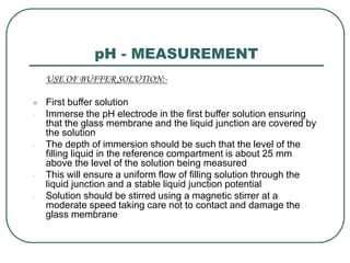 pH - MEASUREMENT
USE OF BUFFER SOLUTION:-
 First buffer solution
- Immerse the pH electrode in the first buffer solution ensuring
that the glass membrane and the liquid junction are covered by
the solution
- The depth of immersion should be such that the level of the
filling liquid in the reference compartment is about 25 mm
above the level of the solution being measured
- This will ensure a uniform flow of filling solution through the
liquid junction and a stable liquid junction potential
- Solution should be stirred using a magnetic stirrer at a
moderate speed taking care not to contact and damage the
glass membrane
 