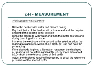 pH - MEASUREMENT
SECOND BUFFER SOLUTION
- Rinse the beaker with water and discard rinsing
- Dry the interior of the beaker with a tissue and add the required
amount of the second buffer solution
- Rinse the electrode with water and then the buffer solution and
dry by touching with a tissue
- Immerse the electrode in the second buffer solution, allow the
reading to stabilize to within about ±0.02 pH unit and note the
pH reading
- If the electrode is giving a Nernstian response, the displayed
pH reading will not differ significantly (i.e. by more than about
±0.04) from the reference value of 2nd buffer
- Adjust the displayed reading if necessary to equal the reference
pH values of the second buffer
 