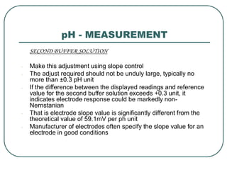 pH - MEASUREMENT
SECOND BUFFER SOLUTION
- Make this adjustment using slope control
- The adjust required should not be unduly large, typically no
more than ±0.3 pH unit
- If the difference between the displayed readings and reference
value for the second buffer solution exceeds +0.3 unit, it
indicates electrode response could be markedly non-
Nernstanian
- That is electrode slope value is significantly different from the
theoretical value of 59.1mV per ph unit
- Manufacturer of electrodes often specify the slope value for an
electrode in good conditions
 