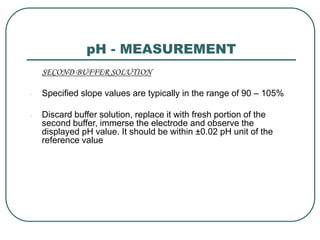 pH - MEASUREMENT
SECOND BUFFER SOLUTION
- Specified slope values are typically in the range of 90 – 105%
- Discard buffer solution, replace it with fresh portion of the
second buffer, immerse the electrode and observe the
displayed pH value. It should be within ±0.02 pH unit of the
reference value
 