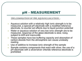 pH - MEASUREMENT
THE COMPOSITION OF THE AQUEOUS SOLUTION: -
 Aqueous solution with a relatively high ionic strength is to be
measured, a special pH electrode with a modified reference
electrode, to counter act effects due to liquid junction potential
 Water or aqueous solution of very low ionic strength are to be
measured, response of the glass electrode is slow, noisy,
subject to drift and inaccurate
 These samples have low buffering capacity and absorption of
carbon-dioxide from the atmosphere can cause unsteady
reading
 Use of additive to increase ionic strength of the sample
 Sample contains components that react with silver, the use of a
pH electrode with a silver/silver chloride reference electrode is
prohibited.
 