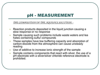 pH - MEASUREMENT
THE COMPOSITION OF THE AQUEOUS SOLUTION: -
 Reaction products deposited in the liquid junction causing a
slow response or no response
 Sample causing such problems include waste waters and lea
hates containing sulfur compounds
 These samples have low buffering capacity and absorption of
carbon-dioxide from the atmosphere can cause unsteady
reading
 Use of additive to increase ionic strength of the sample
 Sample contains components that react with silver, the use of a
pH electrode with a silver/silver chloride reference electrode is
prohibited.
 