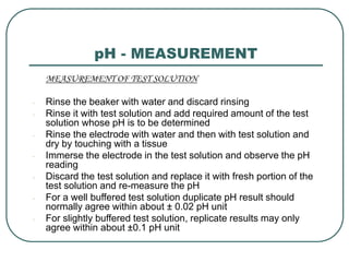 pH - MEASUREMENT
MEASUREMENT OF TEST SOLUTION
- Rinse the beaker with water and discard rinsing
- Rinse it with test solution and add required amount of the test
solution whose pH is to be determined
- Rinse the electrode with water and then with test solution and
dry by touching with a tissue
- Immerse the electrode in the test solution and observe the pH
reading
- Discard the test solution and replace it with fresh portion of the
test solution and re-measure the pH
- For a well buffered test solution duplicate pH result should
normally agree within about ± 0.02 pH unit
- For slightly buffered test solution, replicate results may only
agree within about ±0.1 pH unit
 