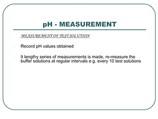 pH - MEASUREMENT
MEASUREMENT OF TEST SOLUTION
- Record pH values obtained
- It lengthy series of measurements is made, re-measure the
buffer solutions at regular intervals e.g. every 10 test solutions
 