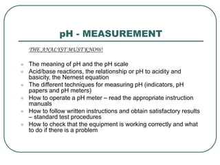 pH - MEASUREMENT
THE ANALYST MUST KNOW:
 The meaning of pH and the pH scale
 Acid/base reactions, the relationship or pH to acidity and
basicity, the Nernest equation
 The different techniques for measuring pH (indicators, pH
papers and pH meters)
 How to operate a pH meter – read the appropriate instruction
manuals
 How to follow written instructions and obtain satisfactory results
– standard test procedures
 How to check that the equipment is working correctly and what
to do if there is a problem
 