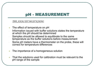 pH - MEASUREMENT
THE ANALYST MUST KNOW:
 The effect of temperature on pH
- Information issued with buffer solutions states the temperature
at which the pH should be determined
- Samples should be allowed to equilibrate to the same
temperature as the buffer solutions before measurement
- Some pH meters have a thermometer on the probe, these will
correct for temperature differences
 The importance of a homogeneous solution
 That the solutions used for calibration must be relevant to the
pH range of the sample
 