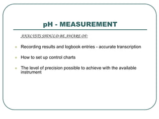 pH - MEASUREMENT
ANALYSTS SHOULD BE AWARE OF:
 Recording results and logbook entries - accurate transcription
 How to set up control charts
 The level of precision possible to achieve with the available
instrument
 