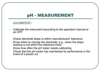 pH - MEASUREMENT
CALIBRATION :
 Calibrate the instrument according to the operation manual or
an STP
- Check electrode slope is within manufacturers' tolerance
- Know when to change the electrode, e.g., when the slope
reading is not within the tolerance limits
- Know how often the pH meter needs calibrating
- Check that the pH meter has maintained its performance in the
event of a power cut
 