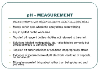 pH - MEASUREMENT
OBSERVATION SIGNS WHICH INDICATE THAT ALL IS NOT WELL
 Messy bench area where the analyst has been working
 Liquid spilled on the work area
 Tops left off reagent bottles - bottles not returned to the shelf
 Solutions labeled inadequately, etc. - also labeled correctly but
unreadable due to damaged label
 Tops left off buffer solutions or solutions inappropriately stored
 Evidence of incorrect care of pH electrode - build up of deposits
on surface etc
 Dirty glassware left lying about rather than being cleaned and
put away
 