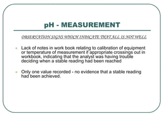 pH - MEASUREMENT
OBSERVATION SIGNS WHICH INDICATE THAT ALL IS NOT WELL
 Lack of notes in work book relating to calibration of equipment
or temperature of measurement if appropriate crossings out in
workbook, indicating that the analyst was having trouble
deciding when a stable reading had been reached
 Only one value recorded - no evidence that a stable reading
had been achieved.
 