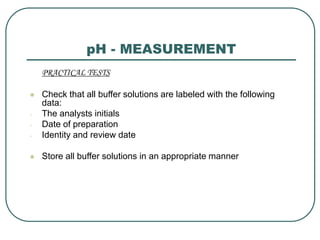 pH - MEASUREMENT
PRACTICAL TESTS
 Check that all buffer solutions are labeled with the following
data:
- The analysts initials
- Date of preparation
- Identity and review date
 Store all buffer solutions in an appropriate manner
 