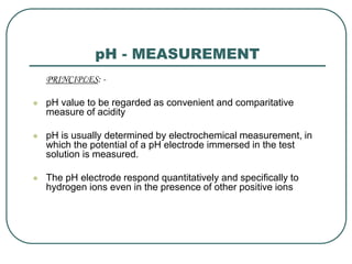 pH - MEASUREMENT
PRINCIPLES: -
 pH value to be regarded as convenient and comparitative
measure of acidity
 pH is usually determined by electrochemical measurement, in
which the potential of a pH electrode immersed in the test
solution is measured.
 The pH electrode respond quantitatively and specifically to
hydrogen ions even in the presence of other positive ions
 