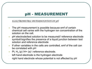 pH - MEASUREMENT
ELECTROMETRIC DETERMINATION OF pH
 The pH measurement is possible because emf of certain
chemical cell varies with the hydrogen ion concentration of the
solution on the cell.
 pH electrode/test solution to be measured// reference electrode
symbol//signifies the presence of a liquid junction between test
solution and reference electrode
 If other variables in the cells are controlled, emf of the cell can
be correlated with pH
 Pt, H2 (p) H+ (a)  reference electrode.
- left hand electrode is the hydrogen electrode
- right hand electrode whose potential is not affected by pH
 