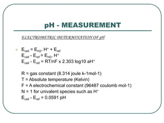 pH - MEASUREMENT
ELECTROMETRIC DETERMINATION OF pH
 Ecell = EH2, H+ + Eref
Ecell - Eref = EH2, H+
Ecell - Eref = RT/nF x 2.303 log10 aH+
R = gas constant (8.314 joule k-1mol-1)
T = Absolute temperature (Kelvin)
F = A electrochemical constant (96487 coulomb mol-1)
N = 1 for univalent species such as H+
Ecell - Eref = 0.0591 pH
 