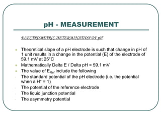 pH - MEASUREMENT
ELECTROMETRIC DETERMINATION OF pH
 Theoretical slope of a pH electrode is such that change in pH of
1 unit results in a change in the potential (E) of the electrode of
59.1 mV at 25°C
 Mathematically Delta E / Delta pH = 59.1 mV
 The value of ERef include the following
- The standard potential of the pH electrode (i.e. the potential
when a H+ = 1)
- The potential of the reference electrode
- The liquid junction potential
- The asymmetry potential
 