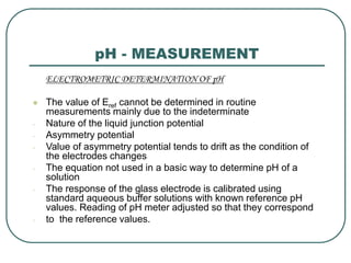 pH - MEASUREMENT
ELECTROMETRIC DETERMINATION OF pH
 The value of Eref cannot be determined in routine
measurements mainly due to the indeterminate
- Nature of the liquid junction potential
- Asymmetry potential
- Value of asymmetry potential tends to drift as the condition of
the electrodes changes
- The equation not used in a basic way to determine pH of a
solution
- The response of the glass electrode is calibrated using
standard aqueous buffer solutions with known reference pH
values. Reading of pH meter adjusted so that they correspond
- to the reference values.
 