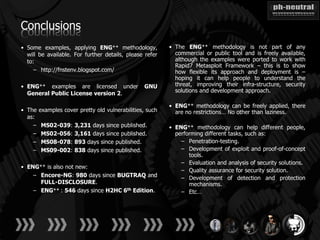 Conclusions
• Some examples, applying ENG++ methodology,              • The ENG++ methodology is not part of any
  will be available. For further details, please refer      commercial or public tool and is freely available,
  to:                                                       although the examples were ported to work with
                                                            Rapid7 Metasploit Framework – this is to show
    – http://fnstenv.blogspot.com/                          how flexible its approach and deployment is –
                                                            hoping it can help people to understand the
• ENG++ examples are licensed under              GNU        threat, improving their infra-structure, security
  General Public License version 2.                         solutions and development approach.

                                                          • ENG++ methodology can be freely applied, there
• The   examples cover pretty old vulnerabilities, such     are no restrictions… No other than laziness.
  as:
    –   MS02-039:     3,231 days since published.         • ENG++ methodology can help different people,
    –   MS02-056:     3,161 days since published.           performing different tasks, such as:
    –   MS08-078:     893 days since published.               – Penetration-testing.
    –   MS09-002:     838 days since published.               – Development of exploit and proof-of-concept
                                                                 tools.
                                                              – Evaluation and analysis of security solutions.
• ENG++ is also not new:
                                                              – Quality assurance for security solution.
    – Encore-NG: 980 days since BUGTRAQ and                   – Development of detection and protection
      FULL-DISCLOSURE.                                           mechanisms.
    – ENG++ : 546 days since H2HC 6th Edition.                – Etc…
 