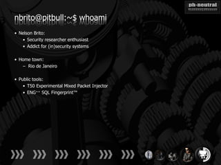nbrito@pitbull:~$ whoami
• Nelson Brito:
   • Security researcher enthusiast
   • Addict for (in)security systems

• Home town:
   – Rio de Janeiro

• Public tools:
    • T50 Experimental Mixed Packet Injector
    • ENG++ SQL Fingerprint™
 