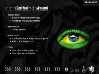nbrito@pitbull:~$ whoami
• Nelson Brito:
   • Security researcher enthusiast
   • Addict for (in)security systems

• Home town:
   – Rio de Janeiro

• Public tools:
    • T50 Experimental Mixed Packet Injector
    • ENG++ SQL Fingerprint™

• WEB:
   • http://fnstenv.blogspot.com/
   • http://twitter.com/nbrito
 