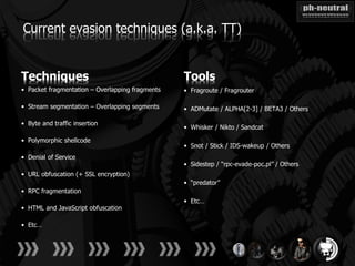 Current evasion techniques (a.k.a. TT)


Techniques                                       Tools
• Packet fragmentation – Overlapping fragments   • Fragroute / Fragrouter

• Stream segmentation – Overlapping segments     • ADMutate / ALPHA[2-3] / BETA3 / Others

• Byte and traffic insertion
                                                 • Whisker / Nikto / Sandcat

• Polymorphic shellcode
                                                 • Snot / Stick / IDS-wakeup / Others
• Denial of Service
                                                 • Sidestep / “rpc-evade-poc.pl” / Others
• URL obfuscation (+ SSL encryption)
                                                 • “predator”
• RPC fragmentation
                                                 • Etc…
• HTML and JavaScript obfuscation

• Etc…
 