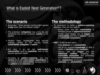 What is Exploit Next Generation®?


The scenario                                          The methodology
• Remember: “Some security solutions fight against    • To circumvent or avoid a pattern-matching
  0-day faster than the affected vendor”.               detection, there are two options:
                                                          – Easier: know how the vulnerability is
• This protection (mitigation) has a long life, and          detected (access to signature/vaccine).
  sometimes the correct protection (patch) is not         – Harder: know deeply how to trigger the
  applied.                                                   vulnerability and how to exploit it (access
                                                             to vulnerable ecosystem).
• People’s hope, consequently their security
  strategy, resides on this security model:           • ENG++ is the hardest option:
  vulnerability mitigated, no patch…                      – Deep analysis of a vulnerability.
                                                          – Use all the acquired knowledge to offer a
• But what if an old and well-known                         variety of decision points (variants).
  vulnerability could be exploited, even on this          – Interact with the trigger and the
  security approach model?                                  additional     entities,     preparing the
                                                            vulnerable ecosystem and performing
• According to pattern-matching, any new                    some memory manipulation .
  variant of an old vulnerability exploitation is         – Use randomness to provide unpredictable
  considered a new vulnerability, because there is          payloads, i.e., permutation.
  no pattern to be matched yet!
 