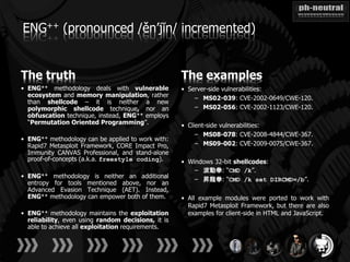 ENG++ (pronounced /ěn’jĭn/ incremented)


The truth                                           The examples
• ENG++ methodology deals with vulnerable           • Server-side vulnerabilities:
  ecosystem and memory manipulation, rather             – MS02-039: CVE-2002-0649/CWE-120.
  than shellcode – it is neither a new
  polymorphic shellcode technique, nor an               – MS02-056: CVE-2002-1123/CWE-120.
  obfuscation technique, instead, ENG++ employs
  “Permutation Oriented Programming”.               • Client-side vulnerabilities:
                                                         – MS08-078: CVE-2008-4844/CWE-367.
• ENG++ methodology can be applied to work with:
  Rapid7 Metasploit Framework, CORE Impact Pro,          – MS09-002: CVE-2009-0075/CWE-367.
  Immunity CANVAS Professional, and stand-alone
  proof-of-concepts (a.k.a. freestyle coding).      • Windows 32-bit shellcodes:
                                                        – 波動拳: “CMD /k”.
• ENG++ methodology is neither an additional
                                                        – 昇龍拳: “CMD /k set DIRCMD=/b”.
  entropy for tools mentioned above, nor an
  Advanced Evasion Technique (AET). Instead,
  ENG++ methodology can empower both of them.       • All example modules were ported to work with
                                                      Rapid7 Metasploit Framework, but there are also
• ENG++ methodology maintains the exploitation        examples for client-side in HTML and JavaScript.
  reliability, even using random decisions, it is
  able to achieve all exploitation requirements.
 