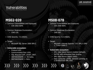 Vulnerabilities


MS02-039                                  MS08-078
• Common Vulnerabilities and Exposures:   • Common Vulnerabilities and Exposures:
    – CVE-2002-0649.                          – CVE-2008-4844.

• Common Weakness Enumeration:            • Common Weakness Enumeration:
    – CWE-120.                                – CWE-367.

• CVSS Severity: 7.5 (HIGH).              • CVSS Severity: 9.3 (HIGH).

• Target:                                 • Target:
    – Microsoft SQL Server 2000 SP0-2.        – Microsoft Internet Explorer 5.01 SP4, 6 SP0-
                                                 1, 7 and 8 Beta 2.
• Vulnerable ecosystem:
    – Protocol UDP.                       • Vulnerable ecosystem:
    – Communication Port 1434.                – XML Data Island feature enabled (default).
    – SQL Request CLNT_UCAST_INST.            – DHTML with embedded Data binding.
    – INSTANCENAME >= 96 bytes.               – XML Data Source Object (DSO).
    – INSTANCENAME != NULL.                   – Data Consumer (HTML element) pointing to
                                                a dereferenced XML DSO.
 