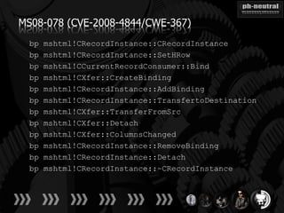 MS08-078 (CVE-2008-4844/CWE-367)
  bp   mshtml!CRecordInstance::CRecordInstance
  bp   mshtml!CRecordInstance::SetHRow
  bp   mshtml!CCurrentRecordConsumer::Bind
  bp   mshtml!CXfer::CreateBinding
  bp   mshtml!CRecordInstance::AddBinding
  bp   mshtml!CRecordInstance::TransfertoDestination
  bp   mshtml!CXfer::TransferFromSrc
  bp   mshtml!CXfer::Detach
  bp   mshtml!CXfer::ColumnsChanged
  bp   mshtml!CRecordInstance::RemoveBinding
  bp   mshtml!CRecordInstance::Detach
  bp   mshtml!CRecordInstance::~CRecordInstance
 
