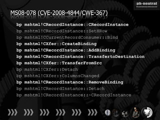 MS08-078 (CVE-2008-4844/CWE-367)
  bp   mshtml!CRecordInstance::CRecordInstance
  bp   mshtml!CRecordInstance::SetHRow
  bp   mshtml!CCurrentRecordConsumer::Bind
  bp   mshtml!CXfer::CreateBinding
  bp   mshtml!CRecordInstance::AddBinding
  bp   mshtml!CRecordInstance::TransfertoDestination
  bp   mshtml!CXfer::TransferFromSrc
  bp   mshtml!CXfer::Detach
  bp   mshtml!CXfer::ColumnsChanged
  bp   mshtml!CRecordInstance::RemoveBinding
  bp   mshtml!CRecordInstance::Detach
  bp   mshtml!CRecordInstance::~CRecordInstance
 