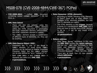 MS08-078 (CVE-2008-4844/CWE-367) POPed
• CVE-2008-4844: “…crafted XML document                • Data Consumer (HTML elements):
  containing nested <SPAN> elements”? I do not            – According to MSDN (“Binding HTML Elements
  think so…                                                  to Data”) there are, at least, fifteen (15)
                                                             bindable HTML elements available, but only
• XML Data Island:                                           five (5) elements are useful.
   – There are two (2) options: using the                 – The HTML element is a key trigger, because
      Dynamic HTML (DHTML) <XML> element                     it points to a dereferenced XML DSO, but it
      within the HTML document or overloading                does not have to be the same HTML element
      the HTML <SCRIPT> element. Unfortunately,              to do so – it can be any mixed HTML
      the HTML <SCRIPT> element is useless.                  element.
   – The <XML> element accepts a combination              – 25 permutations.
      of different types of elements, i.e., they can
      be anything.                                     • Return address:
                                                           – Uses “Heap Spray” technique, in this case
• XML Data Source Object (DSO):                              the XML DSO handles the return address,
   – Characters like “<” and “&” are illegal in              and can use “.NET DLL” technique by Mark
      <XML> element. To avoid errors <XML>                   Dowd and Alexander Sotirov (“How to
      element can be defined as CDATA (Unparsed              Impress Girls with Browser Memory
      Character Data). But the <XML> element                 Protection Bypasses” – Black Hat USA, 2008).
      can be also defined as “<” instead of “<”.        – There are, at least, four (4) new possible
   – Both <IMG SRC= > and <IMAGE SRC= >                      return addresses.
      elements are useful as a XML DSO.                    – 4 permutations.
   – 4 permutations.
 