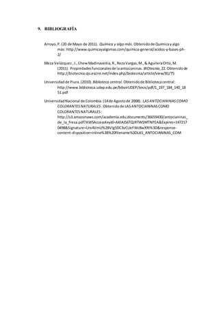 9. BIBLIOGRAFÍA
Arroyo,P.(20 de Mayo de 2011). Química y algo más.Obtenidode Químicayalgo
más: http://www.quimicayalgomas.com/quimica-general/acidos-y-bases-ph-
2/
Meza Velázquez,J.,ChewMadinaveitia,R.,RezaVargas,M.,& AguileraOrtíz,M.
(2011). Propiedadesfuncionalesde laantocianinas. BIOtecnia,22.Obtenidode
http://biotecnia.ojs.escire.net/index.php/biotecnia/article/view/81/75
Universidadde Piura.(2010). Biblioteca central. Obtenidode Bibliotecacentral:
http://www.biblioteca.udep.edu.pe/bibvirUDEP/tesis/pdf/1_197_184_140_18
51.pdf
UniversidadNacional de Colombia.(14de Agostode 2008). LASANTOCIANINASCOMO
COLORANTESNATURALES. Obtenidode LASANTOCIANINASCOMO
COLORANTESNATURALES:
http://s3.amazonaws.com/academia.edu.documents/36659430/antocianinas_
de_la_fresa.pdf?AWSAccessKeyId=AKIAJ56TQJRTWSMTNPEA&Expires=147217
0498&Signature=Urx4VmU%2BVIg5DC3vCUeFWc8wXRI%3D&response-
content-disposition=inline%3B%20filename%3DLAS_ANTOCIANINAS_COM
 