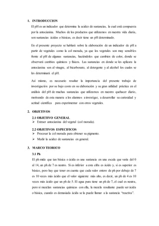 1. INTRODUCCION
El pH es un indicador que determina la acidez de sustancias, la cual está compuesta
por la antocianina. Muchos de los productos que utilizamos en nuestra vida diaria,
son sustancias ácidas o básicas, es decir tiene un pH determinado.
En el presente proyecto se hablará sobre la elaboración de un indicador de pH a
partir de vegetales como la col morada, ya que los vegetales son muy sensibles
frente al pH de algunas sustancias, haciéndoles que cambien de color, donde se
observará cambios químicos y físicos. Las sustancias en donde se les aplicara la
antocianina son al vinagre, al bicarbonato, al detergente y al alcohol los cuales se
les determinará el pH.
Así mismo, es necesario resaltar la importancia del presente trabajo de
investigación por su bajo costo en su elaboración y su gran utilidad práctica en el
análisis del pH de muchas sustancias que utilizamos en nuestro quehacer diario,
motivando de esta manera a los alumnos a investigar, a desarrollar su curiosidad y
actitud científica para experimentar con otros vegetales.
2. OBJETIVOS
2.1 OBJETIVO GENERAL
 Extraer antocianina del vegetal (col morada).
2.2 OBJETIVOS ESPECIFICOS
 Procesar la col morada para obtener su pigmento.
 Medir la acidez de sustancias en general.
3. MARCO TEORICO
3.1 Ph
El ph mide que tan básica o ácida es una sustancia en una escala que varía del 0
al 14, un ph de 7 es neutro. Si es inferior a esta cifra es ácido y, si es superior es
básico, pero hay que tener en cuenta que cada valor entero de ph por debajo de 7
es 10 veces más ácido que el valor siguiente más alto, es decir, un ph de 4 es 10
veces más ácido que un ph de 5. El agua pura tiene un ph de 7, el cual es neutra,
pero si mezclan sustancias químicas con ella, la mezcla resultante puede ser ácida
o básica, cuando es demasiada ácida se la puede llamar a la sustancia “reactiva”.
 