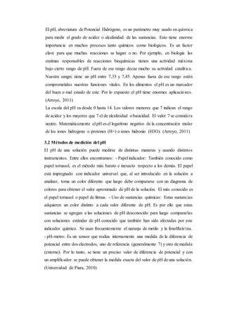 El pH, abreviatura de Potencial Hidrógeno, es un parámetro muy usado en química
para medir el grado de acidez o alcalinidad de las sustancias. Esto tiene enorme
importancia en muchos procesos tanto químicos como biológicos. Es un factor
clave para que muchas reacciones se hagan o no. Por ejemplo, en biología las
enzimas responsables de reacciones bioquímicas tienen una actividad máxima
bajo cierto rango de pH. Fuera de ese rango decae mucho su actividad catalítica.
Nuestra sangre tiene un pH entre 7,35 y 7,45. Apenas fuera de ese rango están
comprometidas nuestras funciones vitales. En los alimentos el pH es un marcador
del buen o mal estado de este. Por lo expuesto el pH tiene enormes aplicaciones.
(Arroyo, 2011)
La escala del pH va desde 0 hasta 14. Los valores menores que 7 indican el rango
de acidez y los mayores que 7 el de alcalinidad o basicidad. El valor 7 se considera
neutro. Matemáticamente el pH es el logaritmo negativo de la concentración molar
de los iones hidrogeno o protones (H+) o iones hidronio (H3O). (Arroyo, 2011)
3.2 Métodos de medición del pH
El pH de una solución puede medirse de distintas maneras y usando distintos
instrumentos. Entre ellos encontramos: - Papel indicador: También conocido como
papel tornasol, es el método más barato e inexacto respecto a los demás. El papel
está impregnado con indicador universal que, al ser introducido en la solución a
analizar, toma un color diferente que luego debe compararse con un diagrama de
colores para obtener el valor aproximado de pH de la solución. El más conocido es
el papel tornasol o papel de litmus. - Uso de sustancias químicas: Estas sustancias
adquieren un color distinto a cada valor diferente de pH. Es por ello que estas
sustancias se agregan a las soluciones de pH desconocido para luego compararlas
con soluciones estándar de pH conocido que también han sido afectadas por este
indicador químico. Se usan frecuentemente el naranja de metilo y la fenolftaleína.
- pH-metro: Es un sensor que realiza internamente una medida de la diferencia de
potencial entre dos electrodos, uno de referencia (generalmente 7) y otro de medida
(externo). Por lo tanto, se tiene un preciso valor de diferencia de potencial y con
un amplificador se puede obtener la medida exacta del valor de pH de una solución.
(Universidad de Piura, 2010)
 