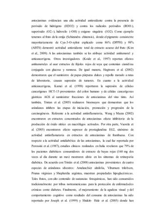 antocianinas evidencian una alta actividad antioxidante contra la presencia de
peróxido de hidrógeno (H2O2) y contra los radicales peróxidos (ROO.),
superóxido (O2.-), hidroxilo (-OH) y oxígeno singulete (1O2). Como ejemplo
tenemos al fruto de la omija (Schizandra chinensis), donde el pigmento consistente
mayoritariamente de Cya-3-O-xylrut explicado como 86% (DPPH) y 98%
(ABTS) demostró actividad antioxidante total de extracto acuoso del fruto (Kim
et al., 2009). A las antocianinas también se les atribuye actividad antitumoral y
anticancerígena. Otros investigadores (Koide et al., 1997) reportan efectos
antitumorales al usar extractos de frijoles rojos de soya que contenían cianidina
conjugada con glucosa y ramnosa. De igual manera, Hagiwara et al. (2002)
demostraron que el suministro de papas púrpuras dulces y repollo morado a ratas
de laboratorio, causan supresión de tumores. En cuanto a la actividad
anticancerígena, Kamei et al. (1998) reportaron la supresión de células
cancerígenas HCT-15 provenientes del colon humano y de células cancerígenas
gástricas AGS al suministrar fracciones de antocianinas del vino tinto. Así
también, Tristan et al. (2005) realizaron bioensayos que demuestran que los
arándanos inhiben las etapas de iniciación, promoción y progresión de la
carcinogénesis. Referente a la actividad antiinflamatoria, Wang y Mazza (2002)
encontraron en extractos concentrados de antocianinas efecto inhibitorio de la
producción de óxido nítrico en macrófagos activados. Por otra parte, Vuorela et
al. (2005) encontraron efecto supresor de prostaglandina EG2, sinónimo de
actividad antiinflamatoria en extractos de antocianinas de frambuesa. Con
respecto a la actividad antidiabética de las antocianinas, la cual fue reportada por
Perossini et al. (1987), estudios clínicos realizados en Italia revelaron que 79% de
los pacientes diabéticos consumidores de extracto de bayas rojas (160 mg dos
veces al día durante un mes) mostraron alivio en los síntomas de retinopatía
diabética. De acuerdo con Tristán et al. (2008) antocianinas provenientes de cuatro
especies de arándanos silvestres: Amelanchier alnifolia, Viburnum trilobum,
Prunus virginian y Shepherdia argéntea, muestran propiedades hipoglucémicas.
Tales frutos, con alto contenido de sustancias fotoquímicas, han sido consumidos
tradicionalmente por tribus norteamericanas para la protección de enfermedades
crónicas como diabetes. Finalmente, el mejoramiento de la agudeza visual y del
comportamiento cognitivo como resultado del consumo de antocianinas ha sido
reportado por Joseph et al. (1999) y Shukitt- Hale et al. (2005) donde han
 