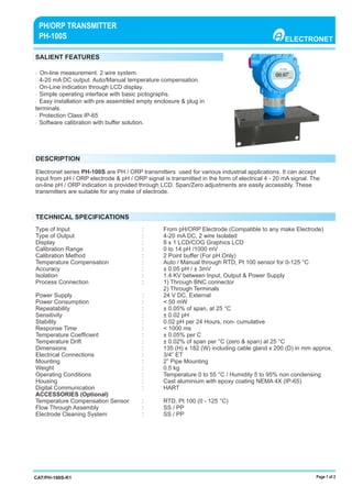Page 1 of 2
SALIENT FEATURES
DESCRIPTION
TECHNICAL SPECIFICATIONS
ELECTRONET
PH/ORP TRANSMITTER
PH-100S
CAT/PH-100S-R1
· On-line measurement. 2 wire system.
· 4-20 mA DC output. Auto/Manual temperature compensation.
· On-Line indication through LCD display.
· Simple operating interface with basic pictographs.
· Easy installation with pre assembled empty enclosure & plug in
terminals.
· Protection Class IP-65
· Software calibration with buﬀer solution.
Electronet series PH-100S are PH / ORP transmitters used for various industrial applications. It can accept
input from pH / ORP electrode & pH / ORP signal is transmitted in the form of electrical 4 - 20 mA signal. The
on-line pH / ORP indication is provided through LCD. Span/Zero adjustments are easily accessibly. These
transmitters are suitable for any make of electrode.
Type of Input : From pH/ORP Electrode (Compatible to any make Electrode)
Type of Output : 4-20 mA DC, 2 wire Isolated
Display : 8 x 1 LCD/COG Graphics LCD
Calibration Range : 0 to 14 pH /1000 mV
Calibration Method : 2 Point buﬀer (For pH Only)
Temperature Compensation : Auto / Manual through RTD, Pt 100 sensor for 0-125 °C
Accuracy : ± 0.05 pH / ± 3mV
Isolation : 1.4 KV between Input, Output & Power Supply
Process Connection : 1) Through BNC connector
2) Through Terminals
Power Supply : 24 V DC, External
Power Consumption : < 50 mW
Repeatability : ± 0.05% of span, at 25 °C
Sensitivity : ± 0.02 pH
Stability : 0.02 pH per 24 Hours, non- cumulative
Response Time : < 1000 ms
Temperature Coefﬁcient : ± 0.05% per C
Temperature Drift : ± 0.02% of span per °C (zero & span) at 25 °C
Dimensions : 135 (H) x 182 (W) including cable gland x 200 (D) in mm approx.
Electrical Connections : 3/4” ET
Mounting : 2” Pipe Mounting
Weight : 0.5 kg
Operating Conditions : Temperature 0 to 55 °C / Humidity 5 to 95% non condensing
Housing : Cast aluminium with epoxy coating NEMA 4X (IP-65)
Digital Communication : HART
ACCESSORIES (Optional)
Temperature Compensation Sensor : RTD, Pt 100 (0 - 125 °C)
Flow Through Assembly : SS / PP
Electrode Cleaning System : SS / PP
 