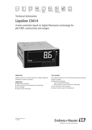 TI494C/07/EN/01.11
71132861
Technical Information
Liquiline CM14
4-wire-controller based on digital Memosens technology for
pH/ORP, conductivity and oxygen
Application
Liquiline CM14 is a 4-wire-controller in compact design for
installation in panels or cabinets.
Application
• Wastewater treatment
• Water treatment and drinking water monitoring
• Ion exchanger
• Surface water monitoring
Your benefits
• Compact instrument in 48 x 96 mm panel mounted housing
• Easy to operate
• Memosens technology
– Use of precalibrated sensors
– Safety thanks to active detection of cable break
• Two contacts for limit contactor
• Second current output for temperature
 