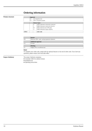 Liquiline CM14
10 Endress+Hauser
Ordering information
Product structure
Note!
To complete your order code, simply add the optional features to the end of order code. If you have any
questions, please contact your local sales office.
Scope of delivery The scope of delivery comprises:
• Controller CM14 in ordered version
• Installation kit
• Operating instructions
Approval
AA Non-hazardous area
CA CSA C/US general purpose
Sensor input
K Digital, Memosens conductivity conductive
L Digital, Memosens conductivity inductive
M Digital, Memosens pH, ORP (glass)
O Digital, Memosens oxygen amperom.
CM14- order code
Service
HC PWIS free, PWIS = paint- wetting impairment substances
Additional approval
LU UL listed
Marking
Z1 Tagging (TAG), see additional spec.
 